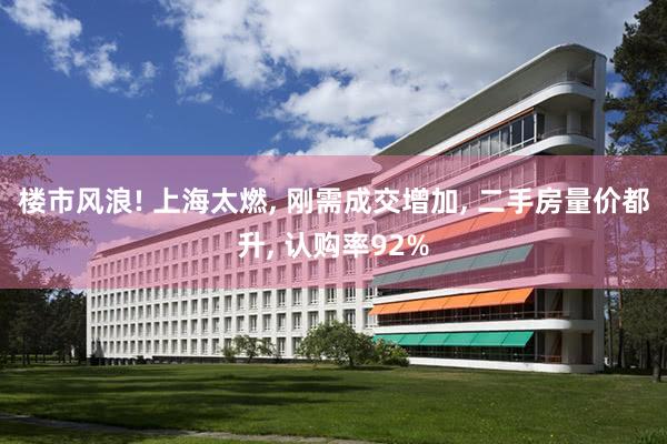 楼市风浪! 上海太燃, 刚需成交增加, 二手房量价都升, 认购率92%