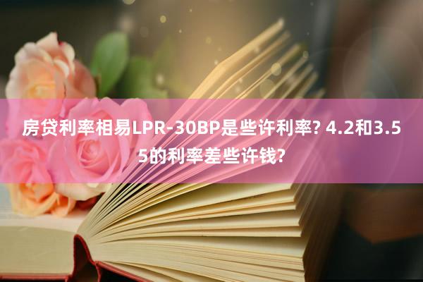 房贷利率相易LPR-30BP是些许利率? 4.2和3.55的利率差些许钱?