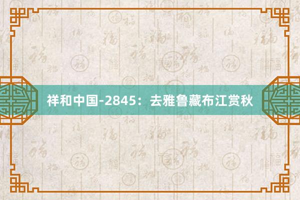 祥和中国-2845：去雅鲁藏布江赏秋