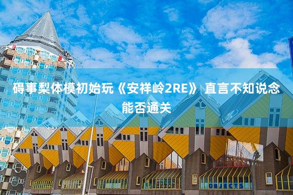 碍事梨体模初始玩《安祥岭2RE》 直言不知说念能否通关