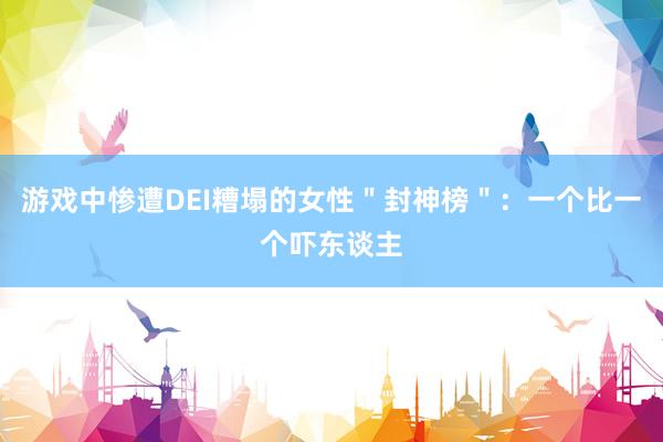 游戏中惨遭DEI糟塌的女性＂封神榜＂：一个比一个吓东谈主
