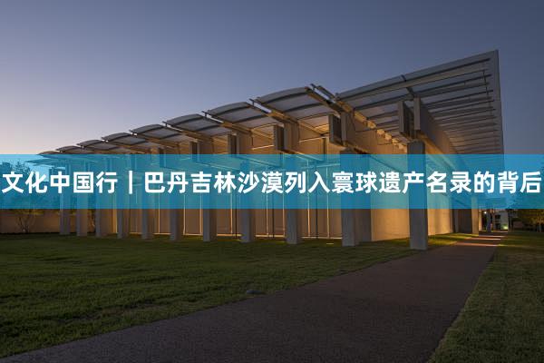 文化中国行｜巴丹吉林沙漠列入寰球遗产名录的背后
