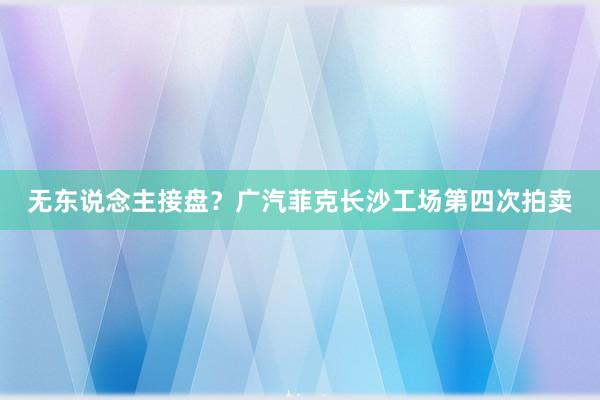 无东说念主接盘？广汽菲克长沙工场第四次拍卖