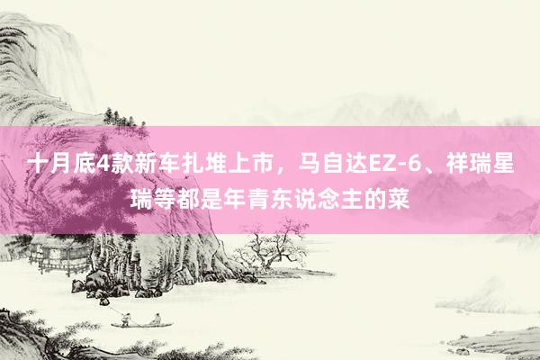 十月底4款新车扎堆上市，马自达EZ-6、祥瑞星瑞等都是年青东说念主的菜