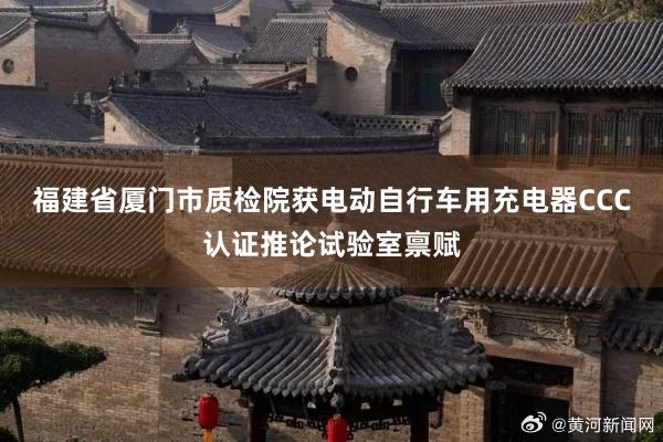 福建省厦门市质检院获电动自行车用充电器CCC认证推论试验室禀赋
